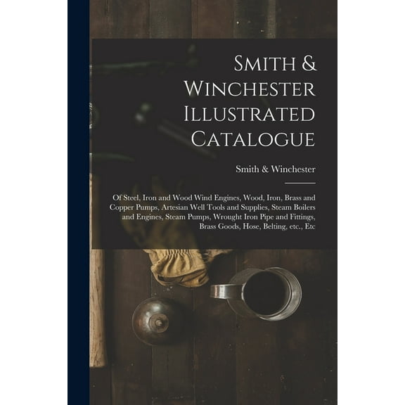 Smith & Winchester Illustrated Catalogue: of Steel, Iron and Wood Wind Engines, Wood, Iron, Brass and Copper Pumps, Artesian Well Tools and Supplies, Steam Boilers and Engines, Steam Pumps, Wrought Ir