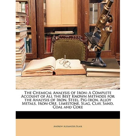 The Chemical Analysis of Iron : A Complete Account of All the Best Known Methods for the Analysis of Iron, Steel, Pig-Iron, Alloy Metals, Iron-Ore, Limestone, Slag, Clay, Sand, Coal and