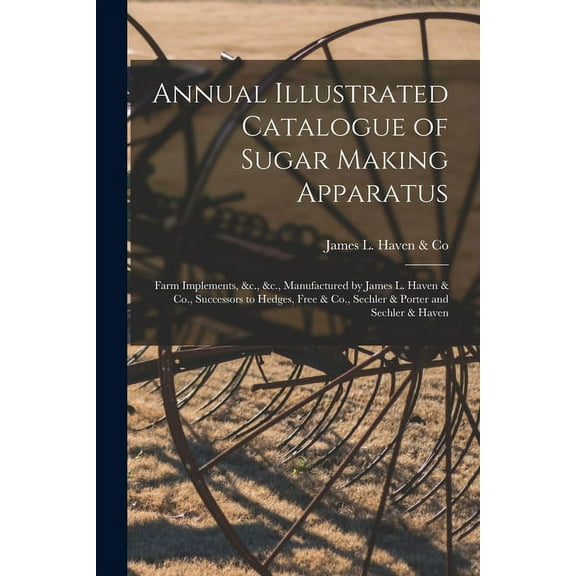 Annual Illustrated Catalogue of Sugar Making Apparatus: Farm Implements, &c., &c., Manufactured by James L. Haven & Co., Successors to Hedges, Free & Co., Sechler & Porter and Sechler & Haven (Paperba