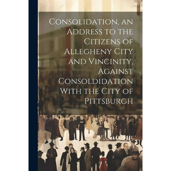 Consolidation, an Address to the Citizens of Allegheny City and Vincinity, Against Consoldidation With the City of Pittsburgh (Paperback)