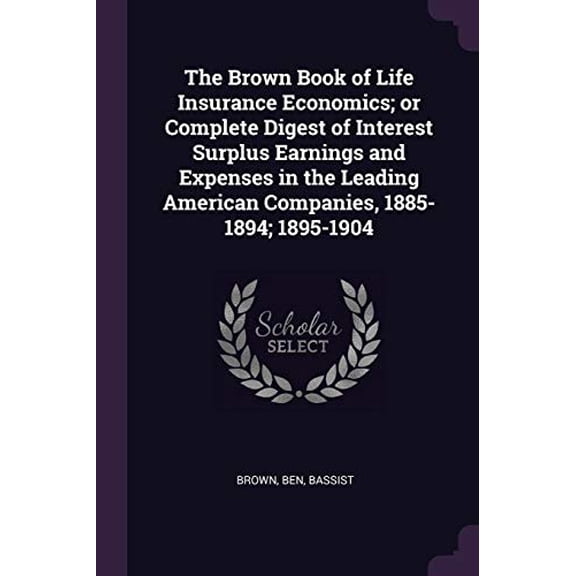 The Brown Book of Life Insurance Economics; Or Complete Digest of Interest Surplus Earnings and Expenses in the Leading American Companies, 1885-1894; 1895-1904 Paperback 1378765109 9781378765104 Be