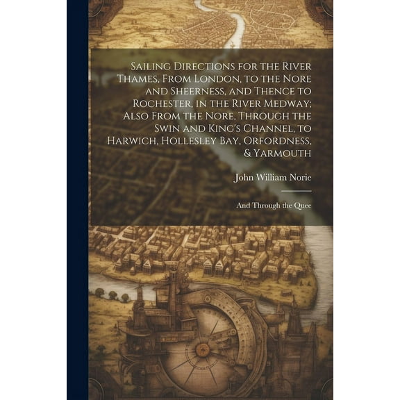Sailing Directions for the River Thames, From London, to the Nore and Sheerness, and Thence to Rochester, in the River Medway; Also From the Nore, Through the Swin and King's Channel, to Harwich, Hollesley Bay, Orfordness, & Yarmouth : And Through the Quee (Paperback)