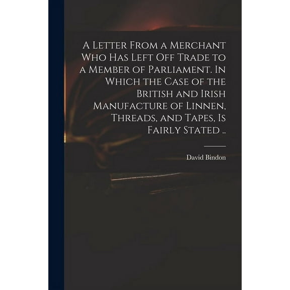 A Letter From a Merchant Who Has Left off Trade to a Member of Parliament. In Which the Case of the British and Irish Manufacture of Linnen, Threads, and Tapes, is Fairly Stated .. (Paperback)