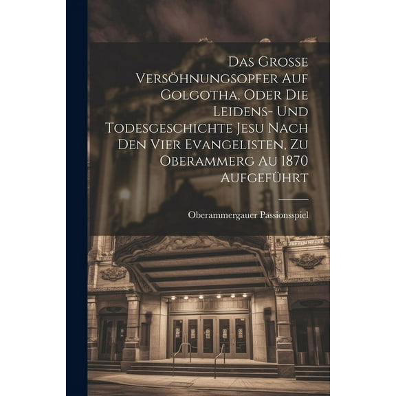 Das Grosse Versöhnungsopfer Auf Golgotha, Oder Die Leidens- Und Todesgeschichte Jesu Nach Den Vier Evangelisten, Zu Oberammerg Au 1870 Aufgeführt (Paperback)