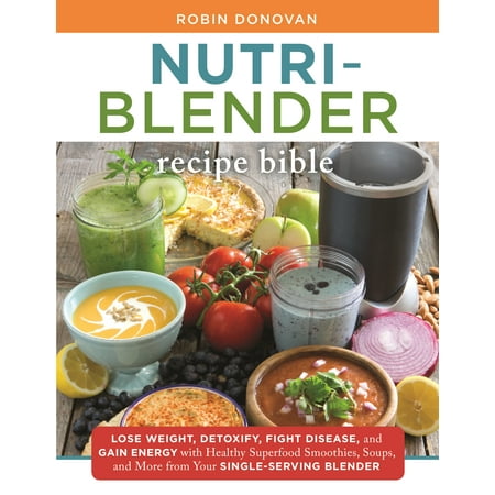 The Nutri-Blender Recipe Bible : Lose Weight, Detoxify, Fight Disease, and Gain Energy with Healthy Superfood Smoothies and Soups from Your Single-Serving