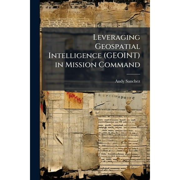Leveraging Geospatial Intelligence (GEOINT) in Mission Command, (Paperback)