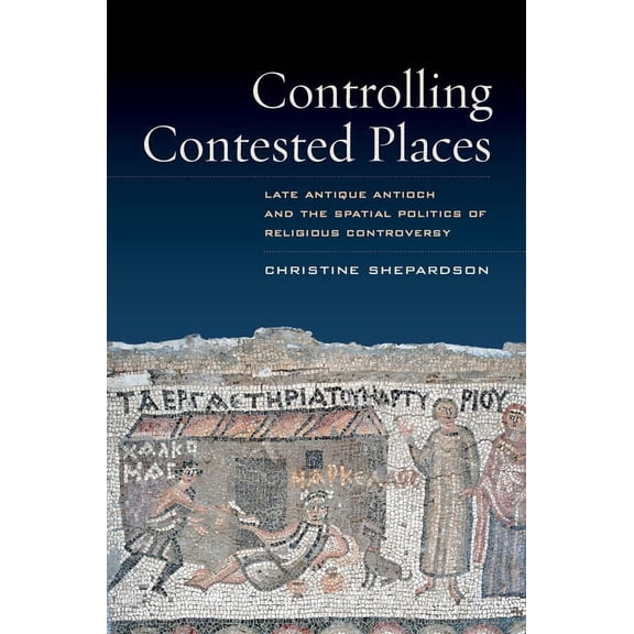 Controlling Contested Places: Late Antique Antioch and the Spatial Politics of Religious Controversy, (Paperback)