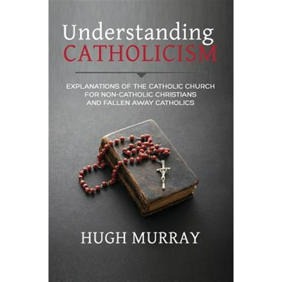 Understanding Catholicism: Explanations of the Catholic Church for Non-Catholic Christians and Fallen Away Catholics