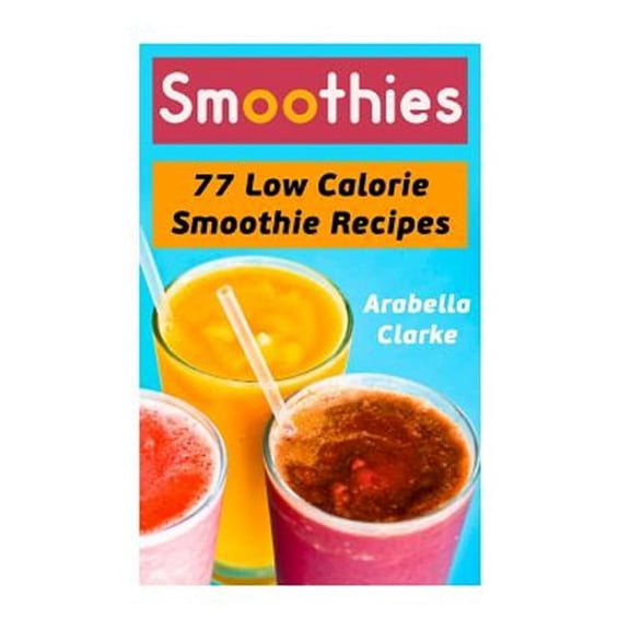 Smoothies: 77 Low Calorie Smoothie Recipes (Paperback) by Arabella Clarke