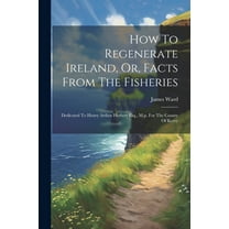 How To Regenerate Ireland, Or, Facts From The Fisheries: Dedicated To Henry Arthur Herbert Esq., M.p. For The County Of Kerry (Paperback)