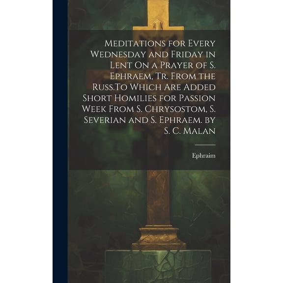 Meditations for Every Wednesday and Friday in Lent On a Prayer of S. Ephraem, Tr. From the Russ.To Which Are Added Short Homilies for Passion Week From S. Chrysostom, S. Severian and S. Ephraem. by S.