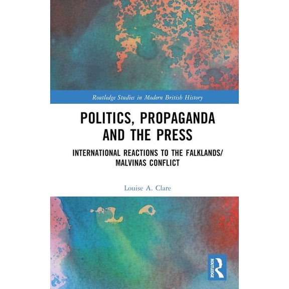 Routledge Studies in Modern British Hist Politics, Propaganda and the Press: International Reactions to the Falklands/Malvinas Conflict, (Hardcover)