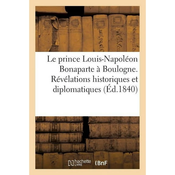 Le Prince Louis-Napoleon Bonaparte a Boulogne. Revelations Historiques Et Diplomatiques: Sur CET Evenement Et Sur Ses Rapports Avec La Quadruple Allia
