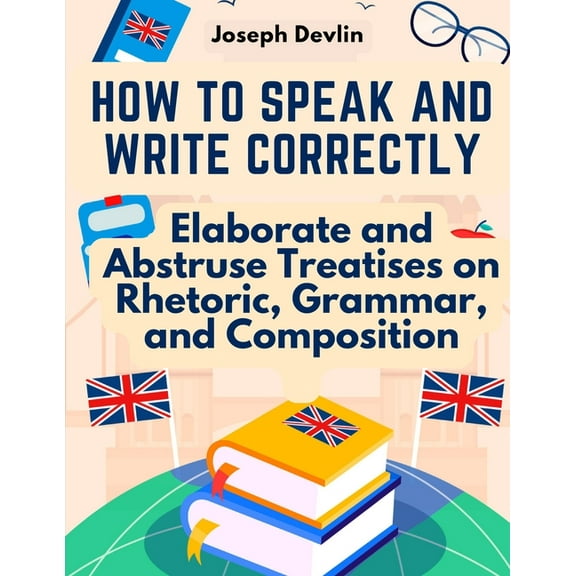 How to Speak and Write Correctly: Elaborate and Abstruse Treatises on Rhetoric, Grammar, and Composition (Paperback)