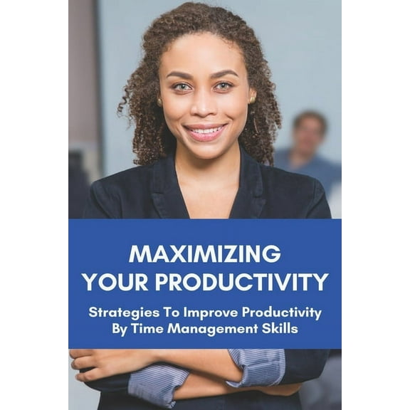 Maximizing Your Productivity: Strategies To Improve Productivity By Time Management Skills: Help You Manage Your Time Effectively (Paperback)