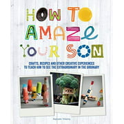 How to Amaze Your Son: Crafts, Recipes and Other Creative Experiences to Teach Him to See the Extraordinary in the Ordinary