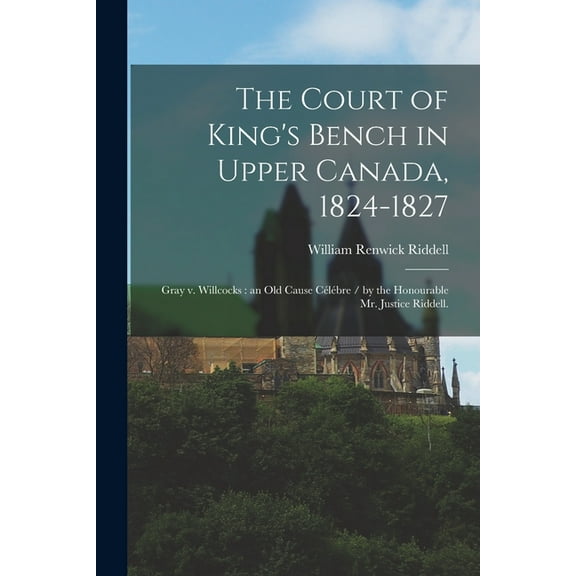 The Court of King's Bench in Upper Canada, 1824-1827: Gray V. Willcocks: an Old Cause Célébre / by the Honourable Mr. Ju, (Paperback)