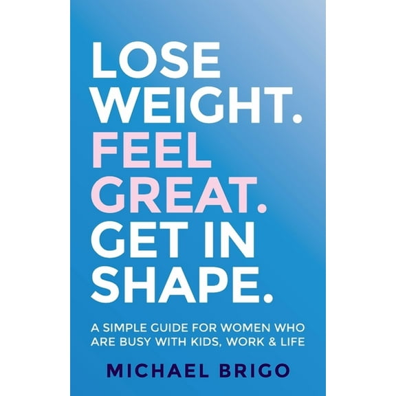 Lose Weight. Feel Great. Get in Shape.: A Simple Guide for Women Who Are Busy with Kids, Work and Life (Paperback)
