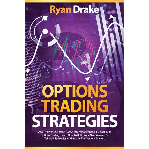 Options Trading: Options Trading Strategies: Just The Practical Truth About The Most Effective Strategies In Options Trading. Learn How To Build Your Own Arsenal Of Tailored Strategies And Invade The