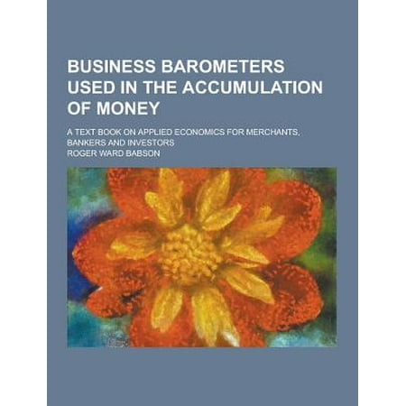 Business Barometers Used in the Accumulation of Money; A Text Book on Applied Economics for Merchants, Bankers and Investors