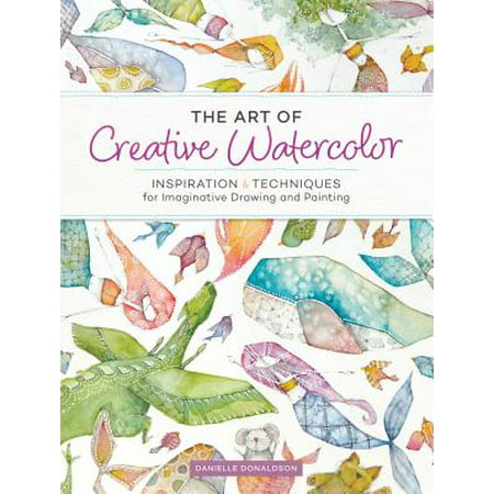 The Art of Creative Watercolor : Inspiration and Techniques for Imaginative Drawing and