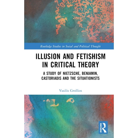 Routledge Studies in Social and Politica Illusion and Fetishism in Critical Theory: A study of Nietzsche, Benjamin, Castoriadis and the Situationists, (Hardcover)