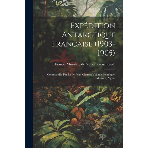 Expédition antarctique française (1903-1905): Commandée par le dr. Jean Charcot Volume Botanique: Mousses, Algues (Paperback)