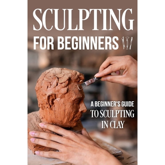 Sculpting for Beginners: A Beginner's Guide to Sculpting In Clay: Guide to Sculpt Clay (Paperback)