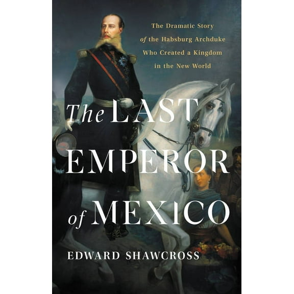 The Last Emperor of Mexico: The Dramatic Story of the Habsburg Archduke Who Created a Kingdom in the New World, (Hardcover)