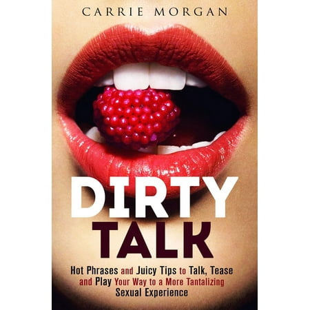 Dirty Talk: Hot Phrases and Juicy Tips to Talk, Tease and Play Your Way to a More Tantalizing Sexual Experience -