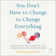 You Don't Have to Change to Change Everything: Six Ways to Shift Your Vantage Point, Stop Striving for Happy, and Find True Well-Being, (Audiobook)