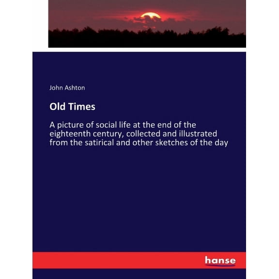 Old Times: A picture of social life at the end of the eighteenth century, collected and illustrated from the satirical a, (Paperback)