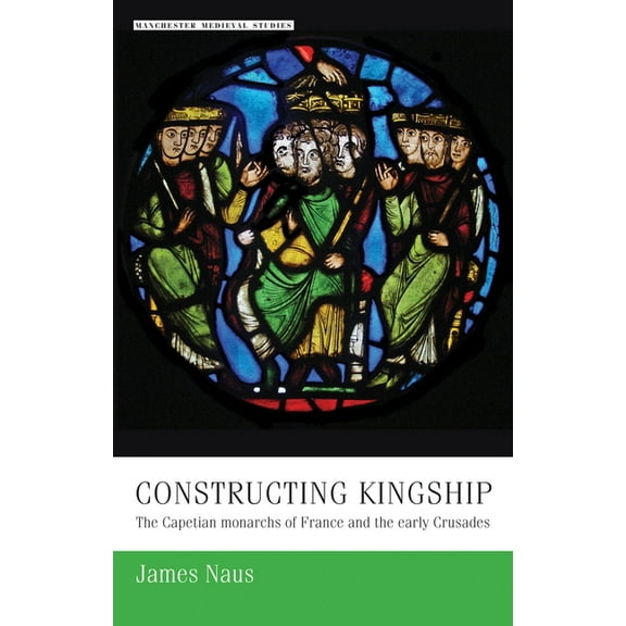 Manchester Medieval Studies Constructing Kingship: The Capetian Monarchs of France and the Early Crusades, Book 9, (Hardcover)