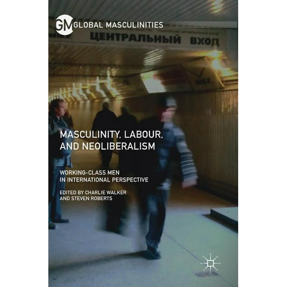 Global Masculinities Masculinity, Labour, and Neoliberalism: Working-Class Men in International Perspective, (Hardcover)