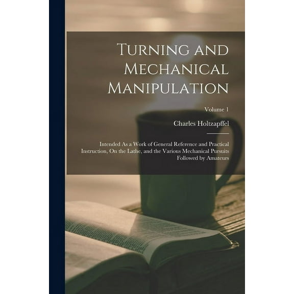 Turning and Mechanical Manipulation : Intended As a Work of General Reference and Practical Instruction, On the Lathe, and the Various Mechanical Pursuits Followed by Amateurs; Volume 1 (Paperback)