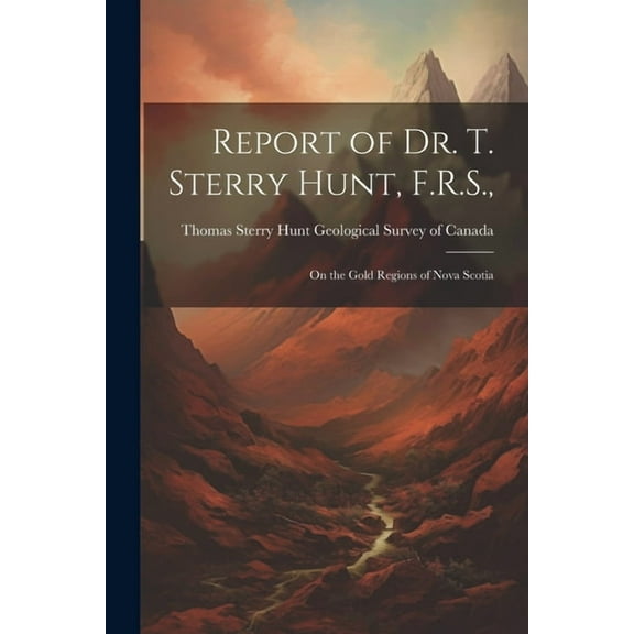 Report of Dr. T. Sterry Hunt, F.R.S.,: On the Gold Regions of Nova Scotia (Paperback)