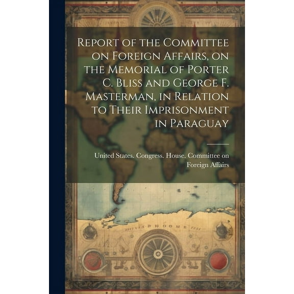 Report of the Committee on Foreign Affairs, on the Memorial of Porter C. Bliss and George F. Masterman, in Relation to Their Imprisonment in Paraguay (Paperback)