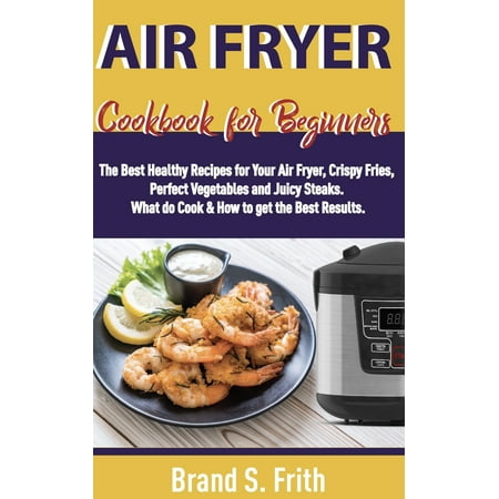 Air Fryer Cookbook for Beginners: The Best Healthy Recipes for Your Air Fryer, Crispy Fries, Perfect Vegetables and Juicy Steaks. What to Cook & How to Get the Best Results (Best Steak In The World)