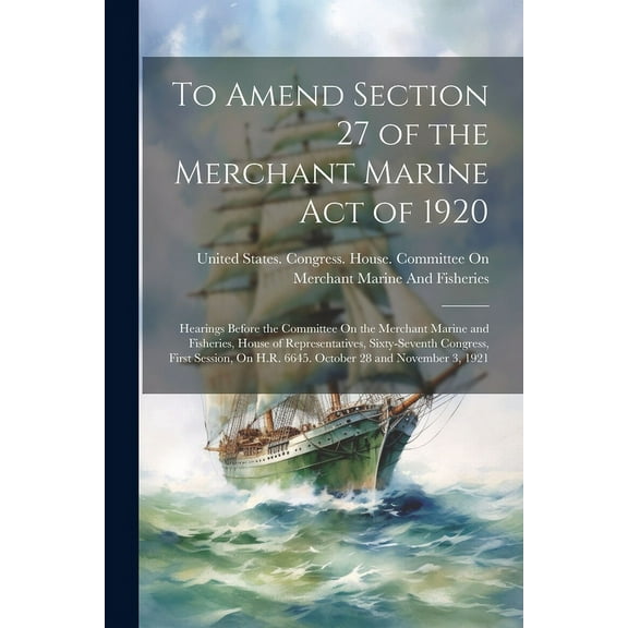 To Amend Section 27 of the Merchant Marine Act of 1920 : Hearings Before the Committee On the Merchant Marine and Fisheries, House of Representatives, Sixty-Seventh Congress, First Session, On H.R. 6645. October 28 and November 3, 1921 (Paperback)