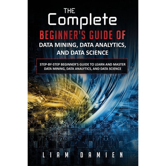 The Complete Step-By-Step Beginner's Gui The Complete Beginner's Guide of Data Mining, Data Analytics, and Data Science Step-by-step Beginner's Guide to Learn an, Book 1, (Paperback)