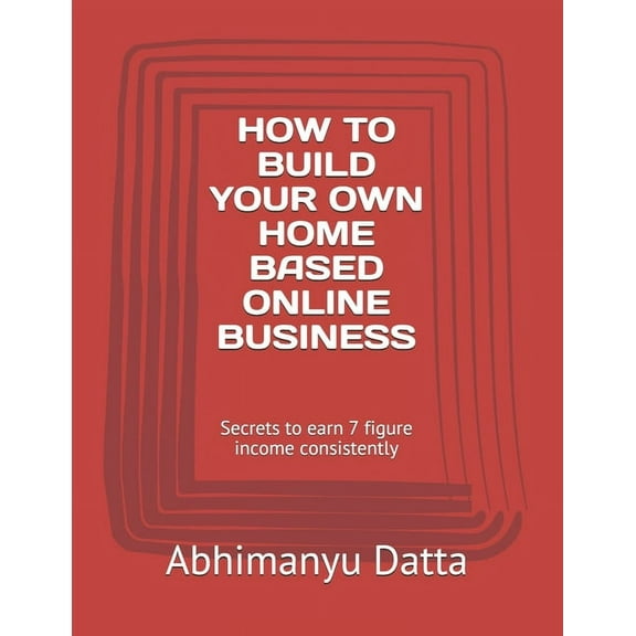 How to Build Your Own Home Based Online Business: Secrets to earn 7 figure income consistently