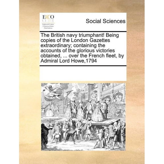The British Navy Triumphant! Being Copies of the London Gazettes Extraordinary; Containing the Accounts of the Glorious Victories Obtained, ... Over the French Fleet, by Admiral Lord Howe,1794 (Paperback)