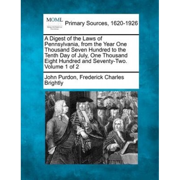 A Digest of the Laws of Pennsylvania, from the Year One Thousand Seven Hundred to the Tenth Day of July, One Thousand Eight Hundred and Seventy-Two. Volume 1 of 2
