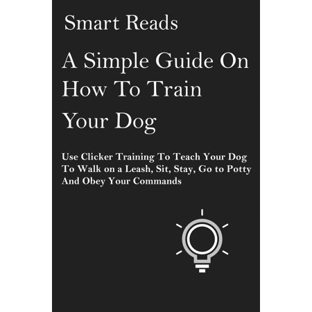 A Simple Guide on How To Train Your Dog: Use Clicker Training to Teach Your Dog to Walk on a Leash, Sit, Stay, Go to Potty and Obey Your Commands -