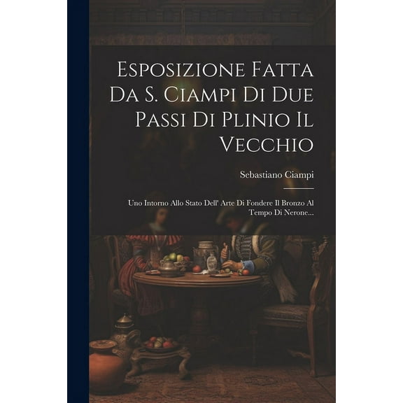 Esposizione Fatta Da S. Ciampi Di Due Passi Di Plinio Il Vecchio : Uno Intorno Allo Stato Dell' Arte Di Fondere Il Bronzo Al Tempo Di Nerone... (Paperback)