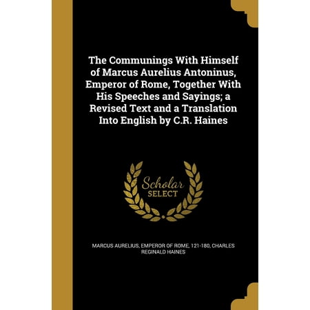 The Communings With Himself of Marcus Aurelius Antoninus, Emperor of Rome, Together With His Speeches and Sayings; a Revised Text and a Translation