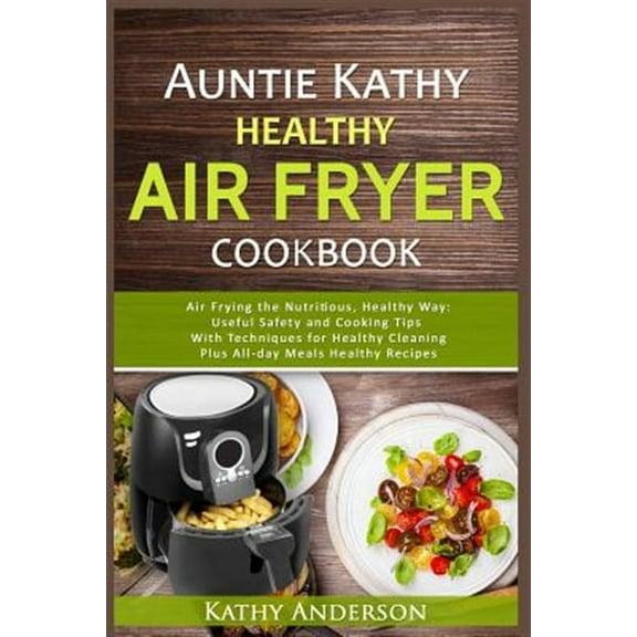 Auntie Kathy Healthy Airfryer Cookbook: Air Frying the Nutritious, Healthy Way: Useful, Safety and Cooking Tips with Techniques for Healthy Cleaning P