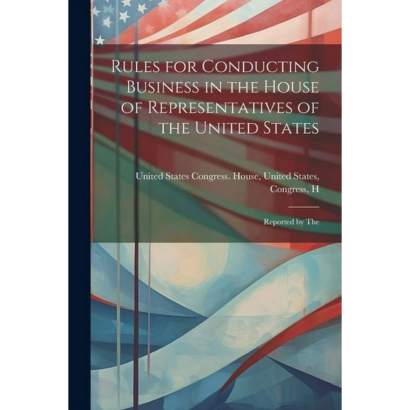 Rules for Conducting Business in the House of Representatives of the United States: Reported by The (Paperback)