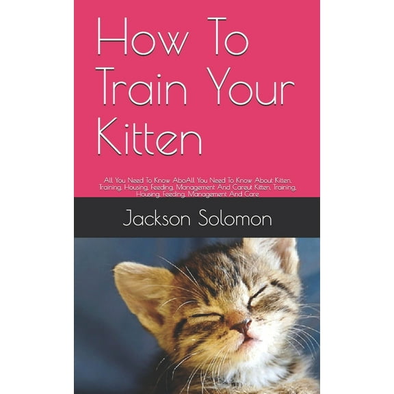 How To Train Your Kitten : All You Need To Know AboAll You Need To Know About Kitten, Training, Housing, Feeding, Management And Careut Kitten, Training, Housing, Feeding, Management And Care (Paperback)