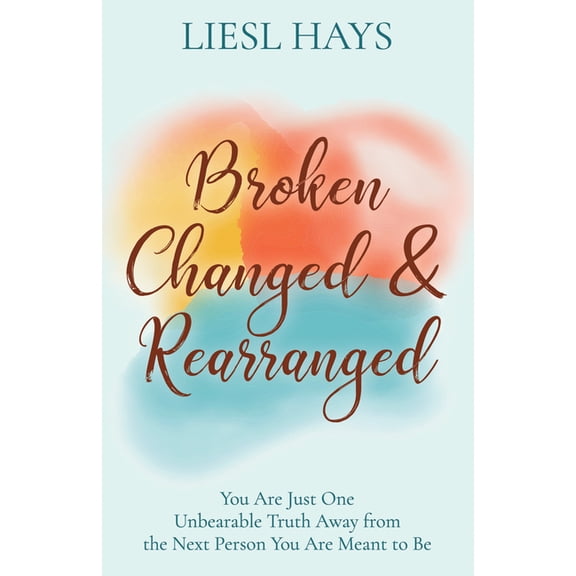 Broken, Changed and Rearranged: You Are Just One Unbearable Truth Away from the Next Person You Are Meant to Be, (Paperback)